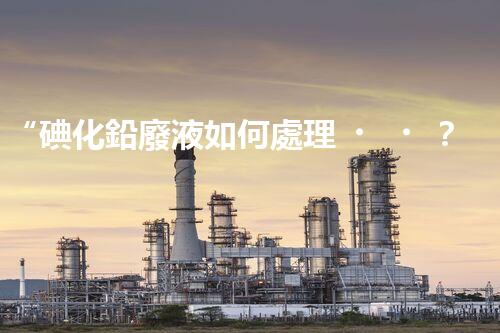 “碘化鉛廢液如何處理？綠色環(huán)保新方案，守護(hù)環(huán)境每一天！”